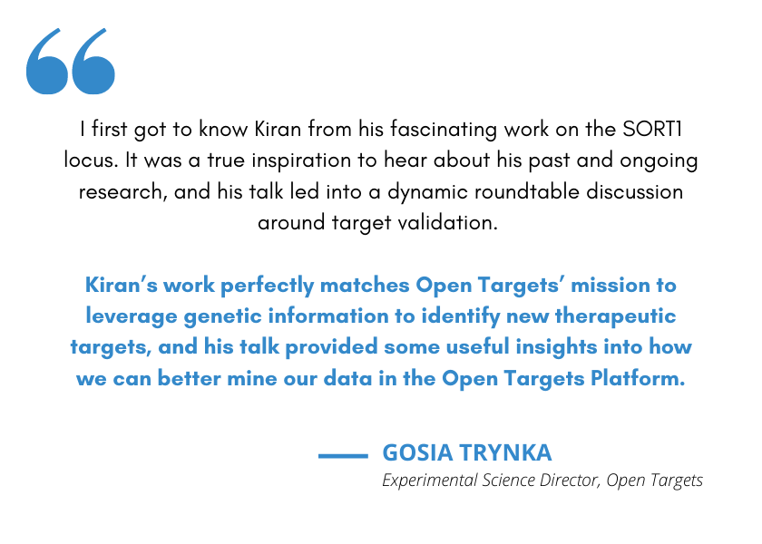 Quote from Gosia Trynka, Open Targets experimental science director: I first got to know Kiran from his fascinating work on the SORT1 locus. It was a true inspiration to hear about his past and ongoing research, and his talk led into a dynamic roundtable discussion around target validation. Kiran’s work perfectly matches Open Targets’ mission to leverage genetic information to identify new therapeutic targets, and his talk provided some useful insights into how we can better mine our data in the Open Targets Platform.