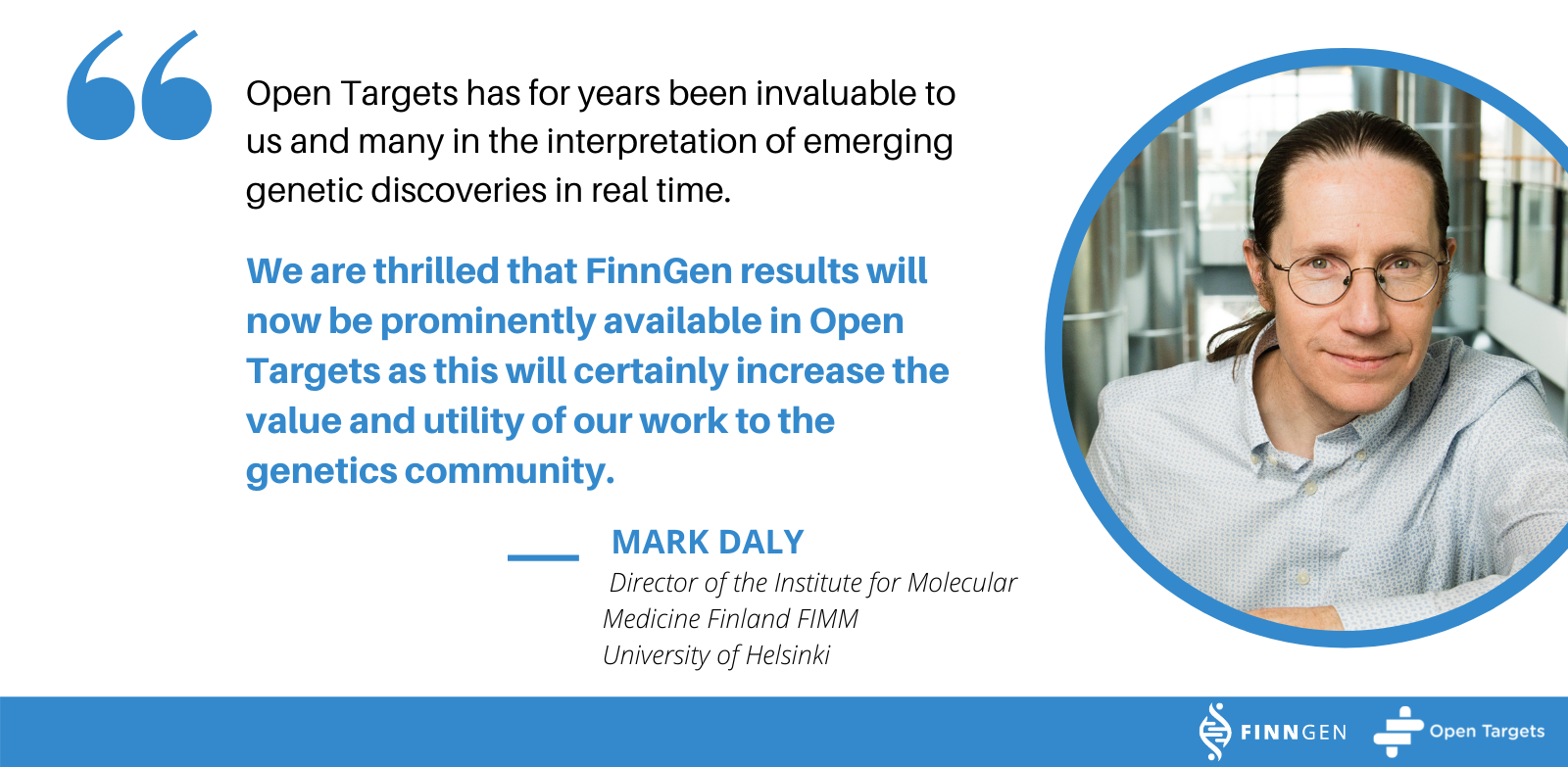 Quote from Mark Daly, Director of the Institute for Molecular Medicine Finland (FIMM), University of Helsinki: Open Targets has for many years been invaluable to us and many in the interpretation of emerging genetic discoveries in real time. We are thrilled that FinnGen results will now be prominently available in Open targets as this will certainly increase the value and utility of our work to the genetics community.