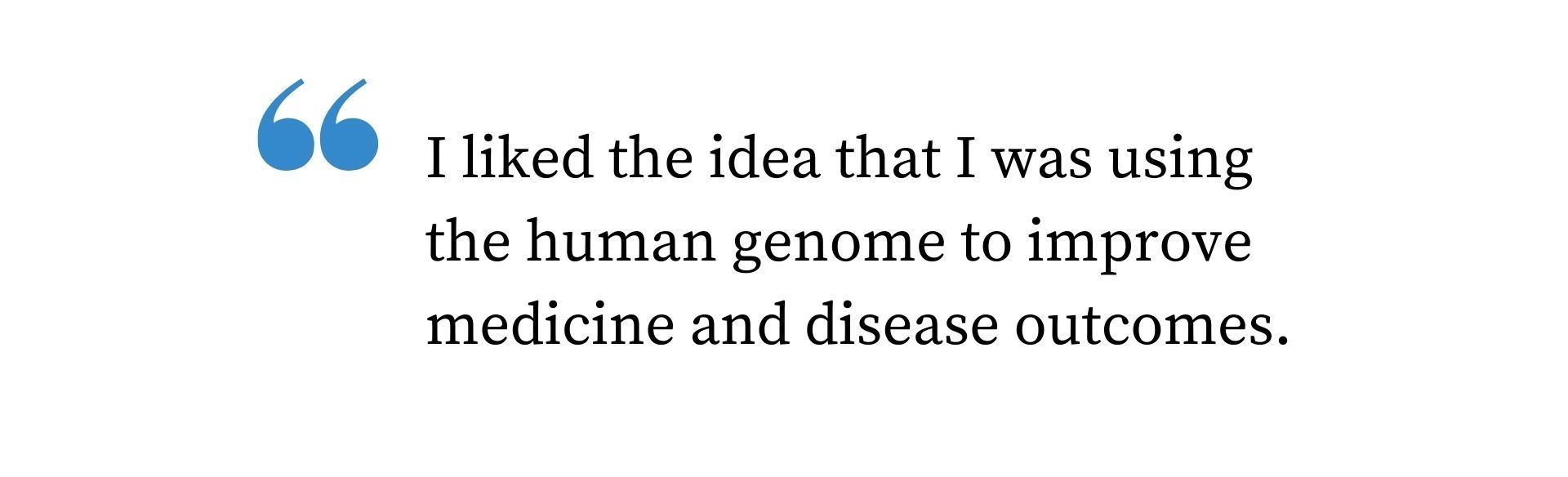 Quote: I liked the idea that I was using the human genome to improve medicine and disease outcomes. 