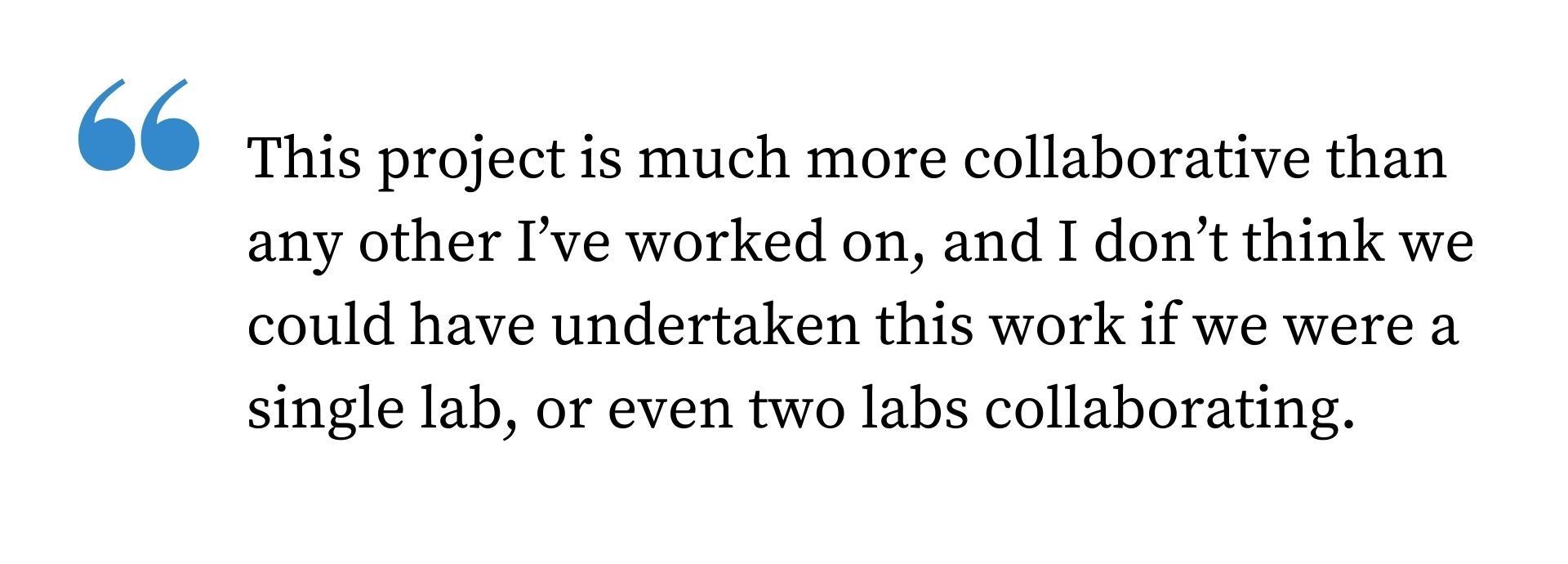 Quote from the text: This project is much more collaborative than any other I've worked on, and I don't think we could have undertaken this work if we were a single lab, or even two labs collaborating.
