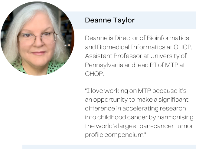 Picture of Deanne Taylor, with the caption: Deanne is Director of Bioinformatics and Biomedical Informatics at CHOP, Assistant Professor at University of Pennsylvania and lead PI of MTP at CHOP. Quote: I love working on MTP because it's an opportunity to make a significant difference in accelerating research into childhood cancer by harmonising the world's largest pan-cancer tumor profile compendium.