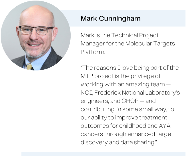 Photo of Mark Cunningham, with the caption: Mark is the Technical Project Manager for the Molecular Targets Platform. Quote: The reasons I love being part of the MTP project is the privilege of working with an amazing team — NCI, Frederick National Laboratory's engineers, and CHOP — and contributing, in some small way, to our ability to improve treatment outcomes for childhood and AYA cancers through enhanced target discovery and data sharing.