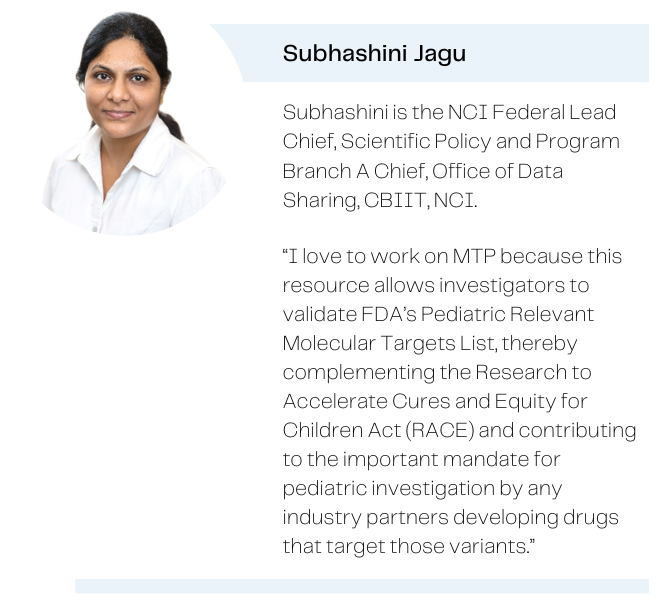 Photo of Subhashini Jagu with the caption: Subhashini is the NCI Federal Lead Chief, Scientific Policy and Program Branch A Chief, Office of Data Sharing, CBIIT, NCI. Quote: I love to work on MTP because this resource allows investigators to validate FDA's Pediatric Relevant Molecular Targets List, thereby complementing the Research to Accelerate Cures and Equity for Children Act (RACE) and contributing to the important mandate for pediatric investigation by any industry partners developing drugs that target those variants.