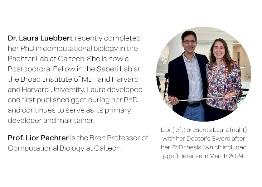 A photo of a man and a woman holding a sword and smiling at the camera, captioned: Lior presents Laura with her Doctor's Sword after her PhD thesis (which included gget) defense in March 2024. Text next to the image reads: Dr Laura Luebbert recently completed her PhD in computational biology in the Pachter lab at Caltech. She is now a Postdoctoral Fellow in the Sabeti lab at the Broad Institute of MIT and Harvard and Harvard University. Laura developed and first published gget during her PhD and continues to serve as its primary developer and maintainer. Prof. Lior Pacther is the Bren Professor of Computational Biology at Caltech.